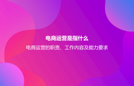電商運(yùn)營(yíng)是指什么？電商運(yùn)營(yíng)的職責(zé)、工作內(nèi)容及能力要求